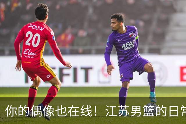 你的偶像也在线！江苏男篮的日常福利大揭秘